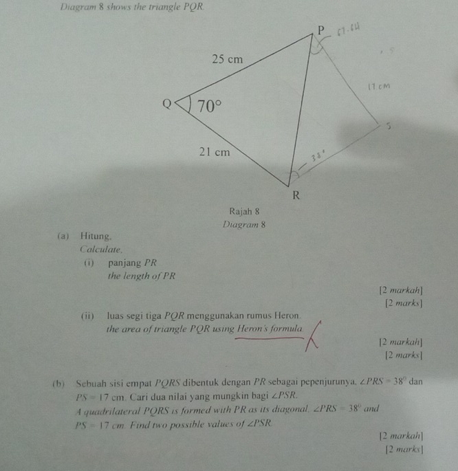 Diagram 8 shows the triangle PQR.
Rajah 8
Diagram 8
(a) Hitung.
Calculate.
(i) panjang PR
the length of PR
[2 markah]
[2 marks]
(ii) luas segi tiga PQR menggunakan rumus Heron.
the area of triangle PQR using Heron's formula
[2 markah]
[2 marks]
(b) Sebuah sisi empat PQRS dibentuk dengan PR sebagai pepenjurunya. ∠ PRS=38°dar
PS=17cm. Cari dua nilai yang mungkin bagi ∠ PSR.
A quadrilateral PQRS is formed with PR as its diagonal. ∠ PRS=38° and
PS=17cm Find two possible values of ∠ PSR
[2 markah]
[2 marks]