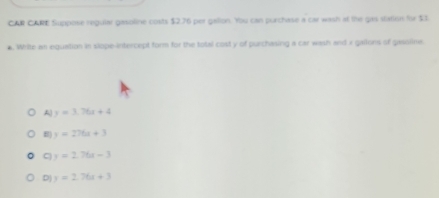 CAR CARE Suppose regular gasoline costs $2.76 per gallon. You can purchase a car wash at the gas station for $3. Write an equation in slope-intercept form for the total cost y of purchasing a car wash and x gailons of gasoline.
A y=3.76x+4
B) y=276x+3
C y=2.76t-3
D y=2.76x+3