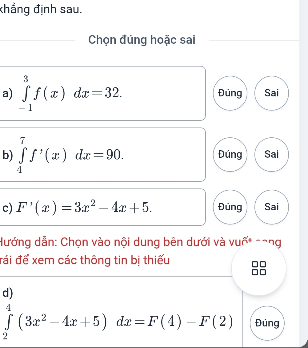 khẳng định sau.
Chọn đúng hoặc sai
a) ∈tlimits _(-1)^3f(x)dx=32. Đúng Sai
b) ∈tlimits _4^(7f^,)(x)dx=90. Đúng Sai
c) F'(x)=3x^2-4x+5. Đúng Sai
Hướng dẫn: Chọn vào nội dung bên dưới và vuốt cong
đái để xem các thông tin bị thiếu
d)
∈tlimits _2^(4(3x^2)-4x+5)dx=F(4)-F(2) Đúng