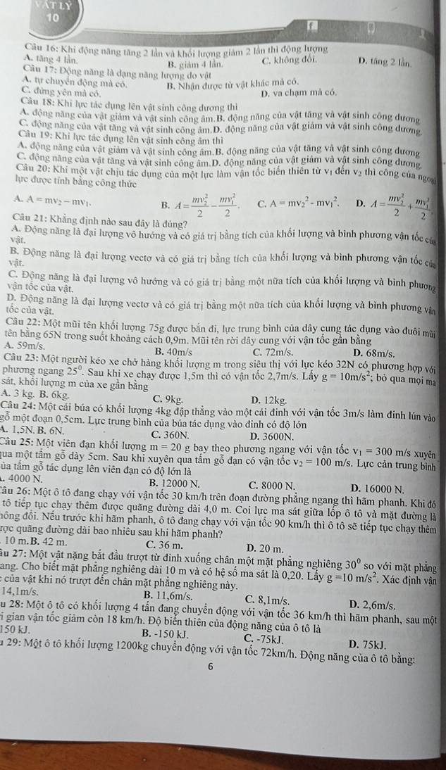 VATLY
10
a
Câu 16: Khi động năng tăng 2 lần và khối lượng giám 2 lần thì động lượng
A. tăng 4 lần, C. không đổi, D. tăng 2 lần.
B. giám 4 lần.
Câu 17: Động năng là dạng năng lượng do vật
A. tự chuyển động mà có. B. Nhận được từ vật khác mả có.
C. đứng yên mà có.
D. va chạm mả có.
Câu 18: Khi lực tác dụng lên vật sinh công dương thì
A. động năng của vật giảm và vật sinh công âm.B. động năng của vật tăng và vật sinh công dương
C. động năng của vật tăng và vật sinh công âm.D. động năng của vật giám và vật sinh công đương
Câu 19: Khi lực tác dụng lên vật sinh công âm thì
A. động năng của vật giảm và vật sinh công âm B. động năng của vật tăng và vật sinh công dương
C. động năng của vật tăng và vật sinh công âm.D. động năng của vật giảm và vật sinh công dương,
Câu 20: Khi một vật chịu tác dụng của một lực làm vận tốc biến thiên từ vị đến vị thì công của ngoại
lực được tính bằng công thức
A. A=mv_2-mv_1. B. A=frac (mv_2)^22-frac (mv_1)^22. C. A=mv_2^(2-mv_1^2. D. A=frac (mv_2)^2)2+frac (mv_1)^22
Câu 21: Khẳng định nào sau đây là đủng?
A. Động năng là đại lượng vô hướng và có giá trị bằng tích của khối lượng và bình phương vận tốc của
vật.
B. Động năng là đại lượng vectơ và có giá trị bằng tích của khổi lượng và bình phương vận tốc của
Vhat a r
C. Động năng là đại lượng vô hướng và có giá trị bằng một nữa tích của khổi lượng và bình phương
vận tốc của vật.
D. Động năng là đại lượng vectơ và có giá trị bằng một nữa tích của khối lượng và bình phương vận
tốc của vật.
Câu 22:Mhat O t mũi tên khối lượng 75g được bắn đi, lực trung bình của dây cung tác dụng vào đuôi mũi
tên bằng 65N trong suốt khoảng cách 0,9m. Mũi tên rời dây cung với vận tốc gần bằng
A. 59m/s. B. 40m/s C. 72m/s. D. 68m/s
Câu 23: Một người kéo xe chở hàng khối lượng m trong siêu thị với lực kéo 32N có phương hợp với
phương ngang 25°.. Sau khi xe chạy được 1,5m thì có vận tốc 2,7m/s. Lấy g=10m/s^2; bỏ qua mọi ma
sát, khổi lượng m của xe gần bằng
A. 3 kg. B. 6kg. C. 9kg. D. 12kg.
Câu 24:Mhat O t cái búa có khối lượng 4kg đập thẳng vào một cái đinh với vận tốc 3m/s làm đinh lún vào
mỗ một đoạn 0,5cm. Lực trung bình của búa tác dụng vào đinh có độ lớn
A. 1,5N. B. 6N. C. 360N. D. 3600N.
Câu 25: Một viên đạn khối lượng m=20 g bay theo phương ngang với vận tốc v_1=300m /s xuyên
qua một tầm gỗ dày 5cm. Sau khi xuyên qua tầm gỗ đạn có vận tốc v_2=100 m/s. Lực cản trung bình
tủa tâm gỗ tác dụng lên viên đạn có độ lớn là
. 4000 N. B. 12000 N. C. 8000 N. D. 16000 N.
2âu 26: Một ô tô đang chạy với vận tốc 30 km/h trên đoạn đường phẳng ngang thì hãm phanh. Khi đó
tô tiếp tục chạy thêm được quãng đường dài 4,0 m. Coi lực ma sát giữa lốp ô tô và mặt đường là
đồng đổi. Nếu trước khi hãm phanh, ô tô đang chạy với vận tốc 90 km/h thì ô tô sẽ tiếp tục chạy thêm
rợc quãng đường dài bao nhiêu sau khi hãm phanh?
10 m.B. 42 m. C. 36 m. D. 20 m.
Ấu 27: Một vật nặng bắt đầu trượt từ đinh xuống chân một mặt phẳng nghiêng 30° so với mặt phẳng
Sang. Cho biết mặt phẳng nghiêng dài 10 m và có hệ số ma sát là 0,20. Lấy g=10m/s^2 Xác định vận
c của vật khi nó trượt đến chân mặt phẳng nghiêng này.
14,1m/s. B. 11,6m/s. C. 8,1m/s. D. 2,6m/s.
u 28:Mhat o t ô tô có khối lượng 4 tấn đang chuyển động với vận tốc 36 km/h thì hãm phanh, sau một
vi gian vận tốc giảm còn 18 km/h. Độ biển thiên của động năng của ô tô là
150 kJ. B. -150 kJ. C. -75kJ. D. 75kJ.
Âu 29: Một ô tô khối lượng 1200kg chuyển động với vận tốc 72km/h. Động năng của ô tô bằng:
6