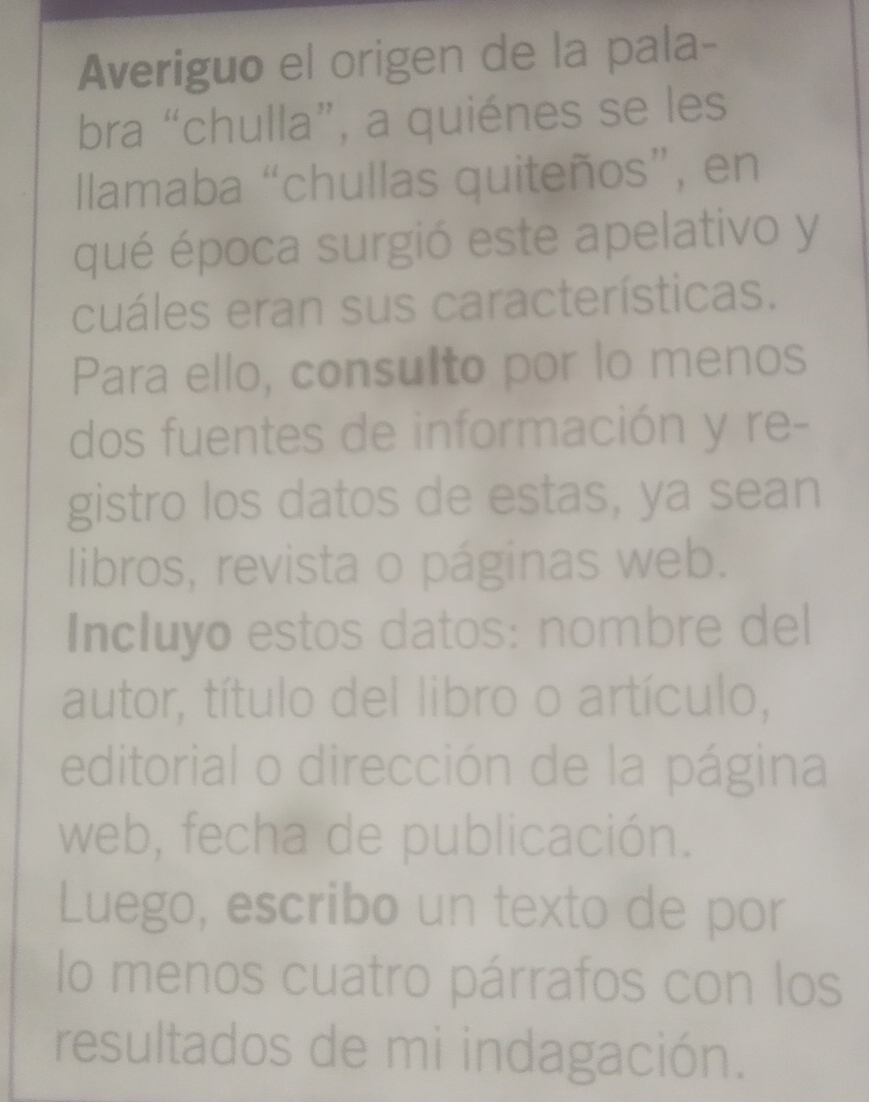 Averiguo el origen de la pala- 
bra “chulla”, a quiénes se les 
llamaba “chullas quiteños”, en 
qué época surgió este apelativo y 
cuáles eran sus características. 
Para ello, consulto por lo menos 
dos fuentes de información y re- 
gistro los datos de estas, ya sean 
libros, revista o páginas web. 
Incluyo estos datos: nombre del 
autor, título del libro o artículo, 
editorial o dirección de la página 
web, fecha de publicación. 
Luego, escribo un texto de por 
lo menos cuatro párrafos con los 
resultados de mi indagación.