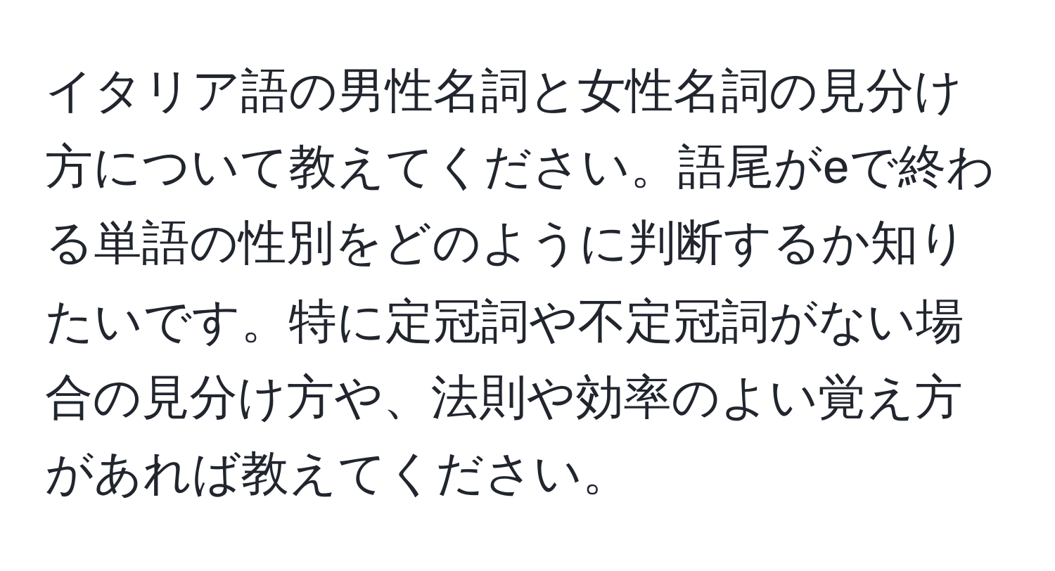 イタリア語の男性名詞と女性名詞の見分け方について教えてください。語尾がeで終わる単語の性別をどのように判断するか知りたいです。特に定冠詞や不定冠詞がない場合の見分け方や、法則や効率のよい覚え方があれば教えてください。