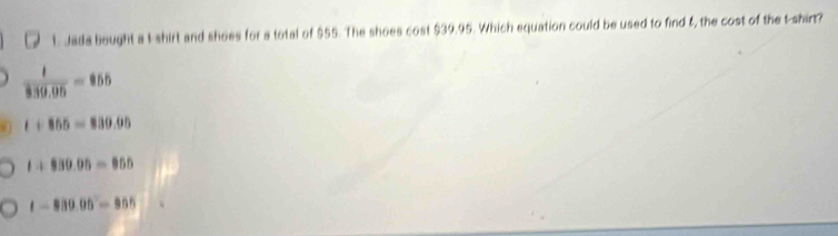 Jada bought a I-shirt and shoes for a total of $55. The shoes cost $39.95. Which equation could be used to find ξ, the cost of the t-shir?
 t/339.95 =855
t+855=830.95
t+830.95=855
t-889.95°=955