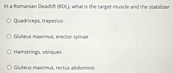 In a Romanian Deadlift (RDL), what is the target muscle and the stabilizer
Quadriceps, trapezius
Gluteus maximus, erector spinae
Hamstrings, obliques
Gluteus maximus, rectus abdominis