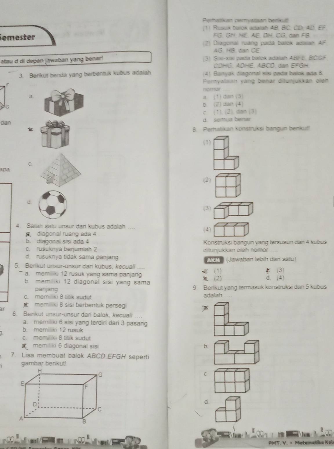 Perhatikan pemyatsan benkut
(1) Rusuk balok adalah AB, BC, CD; AD, EF.
emester FG. GH. HE. AE. DIH. CG. dan FB
(2) Diagonal ruang pada balok adalah AF
AG. HB. dan CE
atau d di depan jawaban yang benar! (3) Sisí-sīsí pada balok adalah ABFE, BICGF
CDHG. ADHE. ABCD, dan EFGH.
3. Beriküt benda yang berbentuk kubus adaiah (4) Banyak diagonal sísí pada bajok ada 8.
ς
Pernyataan yang benar ditunjukkan oieh
nomor
a.
a. (1 dan3
G
b 21an4
C (11,(2). dan (3)
dan d. semua benar
8. Perhatikan konstruksi bangun benkut!
(1)
C.
apa
(2)
d.
(3)
4. Salah satu unsur dari kubus adalah
(4)
diagonal ruang ada 4
b. diagonal sisi ada 4 Konstruksi bangun yang tersusun dan 4 kubus
c. rusuknya berjumlah 2 ditunjukkan oleh nomor
d. rusuknya tidak sama panjan AKM (Jawaban lebíh dan satu)
5. Berikut unsur-unsur dari kubus, kecuali
(1) (3)
a. memiliki 12 rusuk yang sama panjang
(2) d. (4)
b. memiliki 12 diagonal sisi yang sama
panjang 9. Berikut yang termasuk konstruksi dan 5 kubus
c. memiliki 8 titik sudut adalah
memiliki 8 sisi berbentuk persegi
ar
A
6. Benkut unsur-unsur dan balok, kecuali
a. memiliki 6 sisi yang terdiri dan 3 pasang
1 b. memiliki 12 rusuk
c. memiliki 8 titik sudut
memiliki 6 diagonal sisi b.
7. Lisa membuat balok ABCD.EFGH seperti
gambar berkut!
C.
d.
hom
PMT. V. × Matematika Kel