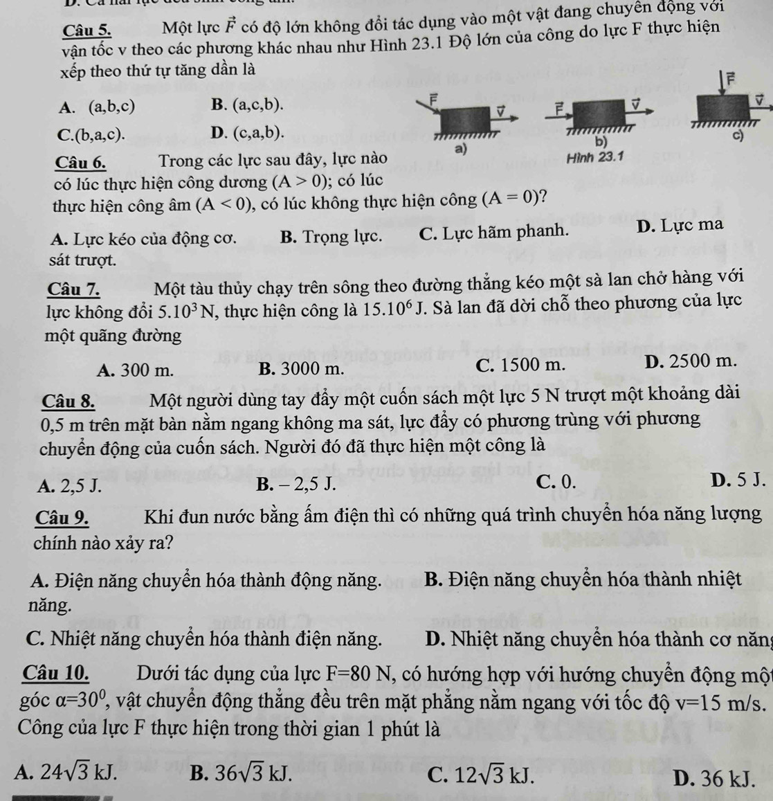 Một lực vector F có độ lớn không đổi tác dụng vào một vật đang chuyên động với
vận tốc v theo các phương khác nhau như Hình 23.1 Độ lớn của công do lực F thực hiện
xếp theo thứ tự tăng dần là
A. (a,b,c) B. (a,c,b).
F
D F. v
C. (b,a,c). D. (c,a,b).
77
b)
Câu 6. Trong các lực sau đây, lực nào a) Hình 23.1
có lúc thực hiện công dương (A>0); có lúc
thực hiện công âm (A<0) , có lúc không thực hiện công (A=0) ?
A. Lực kéo của động cơ. B. Trọng lực. C. Lực hãm phanh. D. Lực ma
sát trượt.
Câu 7. Một tàu thủy chạy trên sông theo đường thẳng kéo một sà lan chở hàng với
lực không đổi 5.10^3N , thực hiện công là 15.10^6J. Sà lan đã dời chỗ theo phương của lực
một quãng đường
A. 300 m. B. 3000 m. C. 1500 m. D. 2500 m.
Câu 8. Một người dùng tay đầy một cuốn sách một lực 5 N trượt một khoảng dài
0,5 m trên mặt bàn nằm ngang không ma sát, lực đầy có phương trùng với phương
chuyển động của cuốn sách. Người đó đã thực hiện một công là
A. 2,5 J. B. - 2,5 J. C. 0. D. 5 J.
Câu 9.  Khi đun nước bằng ẩm điện thì có những quá trình chuyển hóa năng lượng
chính nào xảy ra?
A. Điện năng chuyển hóa thành động năng. B. Điện năng chuyển hóa thành nhiệt
năng.
C. Nhiệt năng chuyển hóa thành điện năng. D. Nhiệt năng chuyển hóa thành cơ năng
Câu 10.  Dưới tác dụng của lực F=80N , có hướng hợp với hướng chuyển động một
góc alpha =30° 2, vật chuyển động thắng đều trên mặt phẳng nằm ngang với tốc độ v=15m/s.
Công của lực F thực hiện trong thời gian 1 phút là
A. 24sqrt(3)kJ. B. 36sqrt(3)kJ. C. 12sqrt(3)kJ. D. 36 kJ.