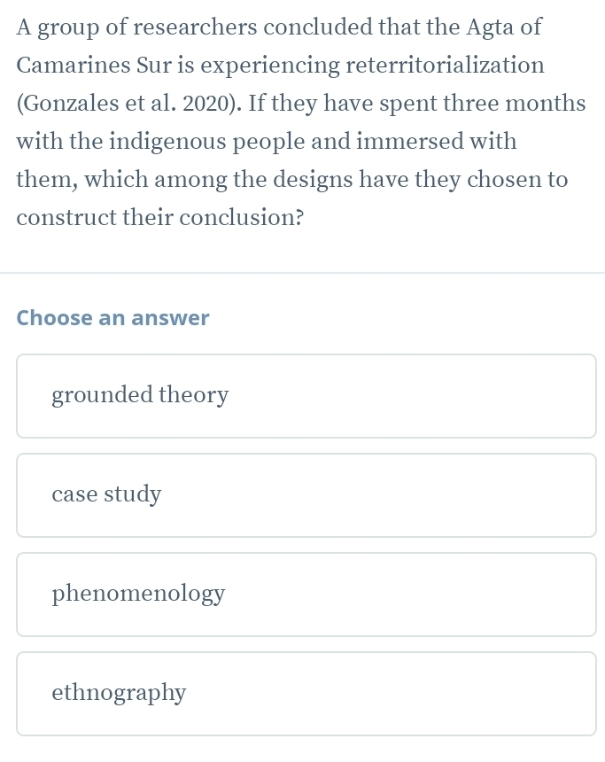 A group of researchers concluded that the Agta of
Camarines Sur is experiencing reterritorialization
(Gonzales et al. 2020). If they have spent three months
with the indigenous people and immersed with
them, which among the designs have they chosen to
construct their conclusion?
Choose an answer
grounded theory
case study
phenomenology
ethnography