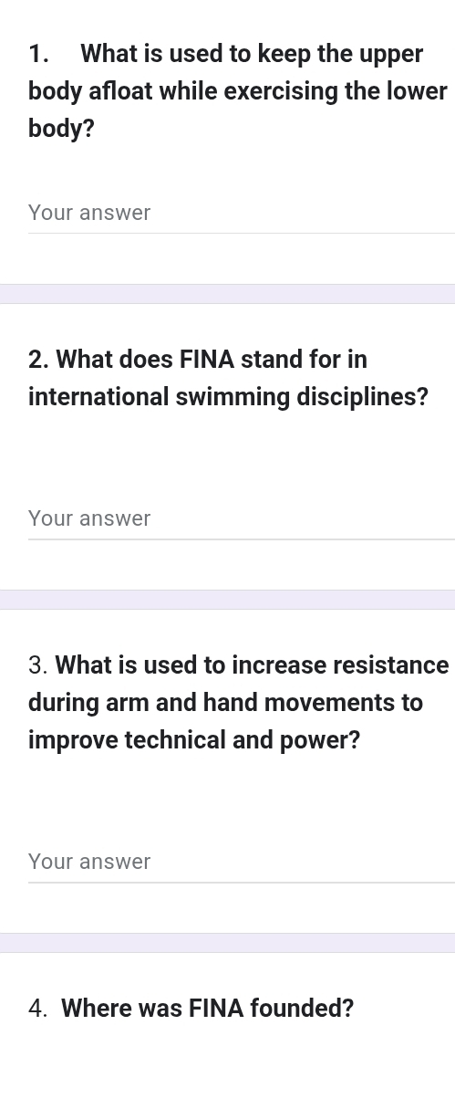 What is used to keep the upper 
body afloat while exercising the lower 
body? 
Your answer 
2. What does FINA stand for in 
international swimming disciplines? 
Your answer 
3. What is used to increase resistance 
during arm and hand movements to 
improve technical and power? 
Your answer 
4. Where was FINA founded?