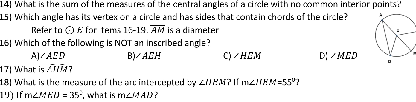 What is the sum of the measures of the central angles of a circle with no common interior points?
15) Which angle has its vertex on a circle and has sides that contain chords of the circle? 
Refer to odot E for items 16-19 overline AM is a diameter 
16) Which of the following is NOT an inscribed angle?
A) ∠ AED B) ∠ AEH C) ∠ HEM D) ∠ MED
M
17) What is widehat AHM ?
18) What is the measure of the arc intercepted by ∠ HEM ? If m∠ HEM=55° ?
19) If m∠ MED=35° , what is m∠ MAD ?