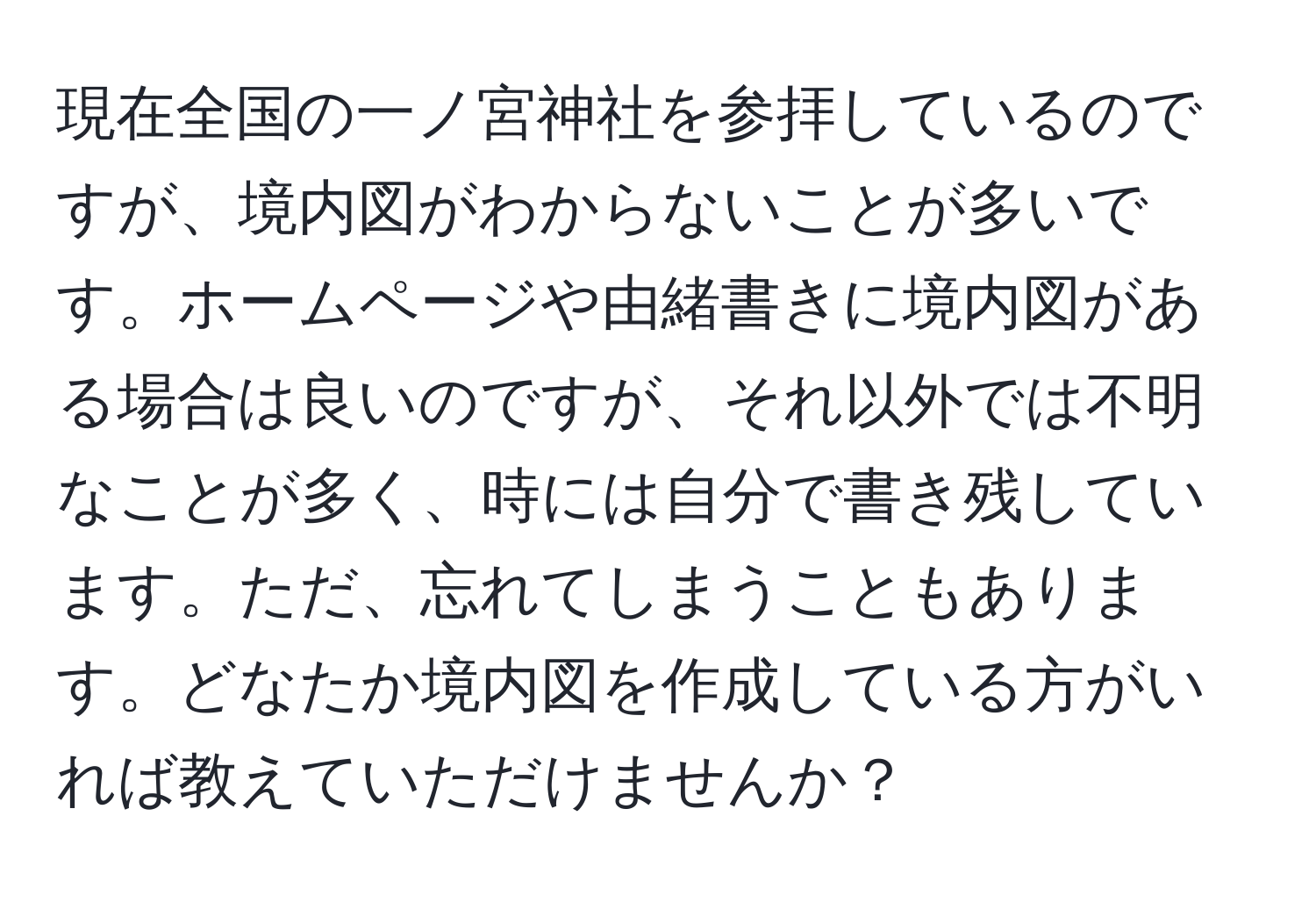 現在全国の一ノ宮神社を参拝しているのですが、境内図がわからないことが多いです。ホームページや由緒書きに境内図がある場合は良いのですが、それ以外では不明なことが多く、時には自分で書き残しています。ただ、忘れてしまうこともあります。どなたか境内図を作成している方がいれば教えていただけませんか？