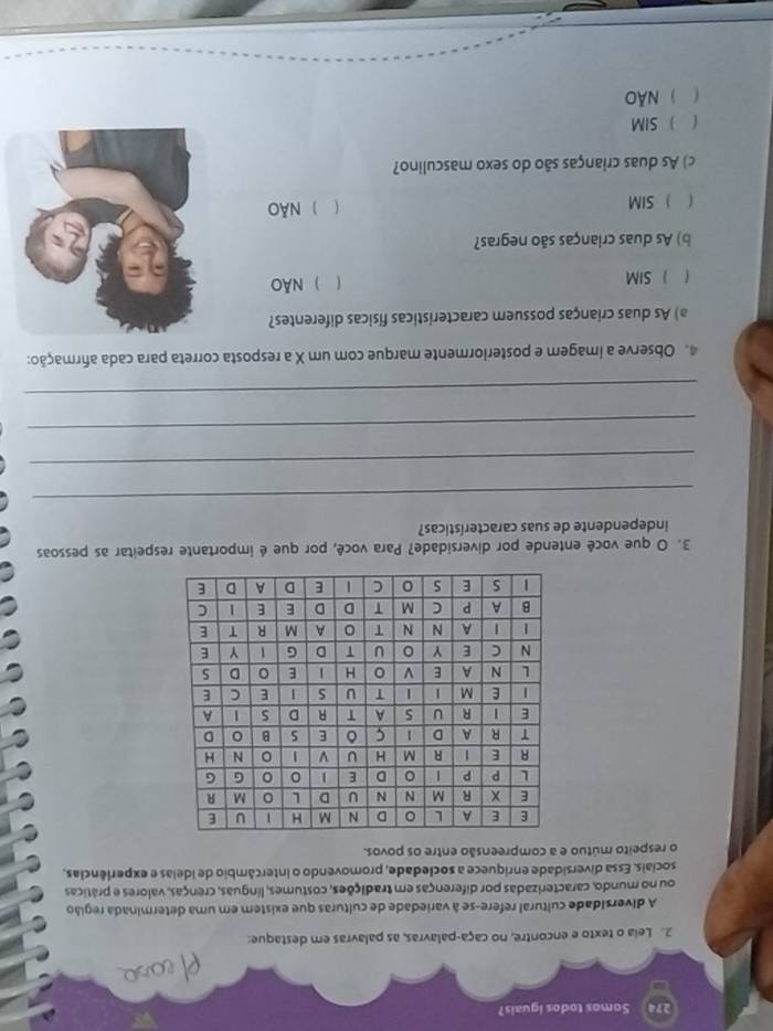 274 Somos todos iguais?
2. Leia o texto e encontre, no caça-palavras, as palavras em destaque:
A diversidade cultural refere-se à variedade de culturas que existem em uma determinada região
ou no mundo, caracterizadas por diferenças em tradições, costumes, línguas, crenças, valores e práticas
socials. Essa diversidade enríquece a sociedade, promovendo o intercâmbio de Idelas e experiências,
o respeito mútuo e a compreensão entre os povos.
a
3. O que você entende por diversidade? Para você, por que é importante respeitar as pessoas
independente de suas características?
_
_
_
_
4. Observe a imagem e posteriormente marque com um X a resposta correta para cada afirmação:
a) As duas crianças possuem características físicas diferentes?
1  SIM ) NÃo
b) As duas crianças são negras?
(
 SIM ) Não
c) As duas crianças são do sexo masculino?
SIM
 ) NãO