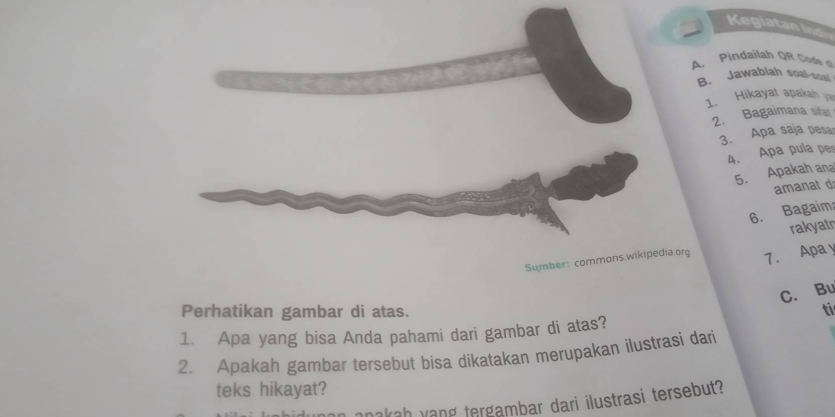 Kegiatan Ind 
A. Pindailah QR Code d 
B. Jawablah soal-soal 
1. Hikayat apakah ya 
2. Bagaimana sifal 
3. Apa saja pesa 
4. Apa pula pe 
5. Apakah ana 
amanat d 
6. Bagaim 
rakyatn 
Sumber: commons.wikipedia.org 
7. Apa y 
C. Bu 
Perhatikan gambar di atas. ti 
1. Apa yang bisa Anda pahami dari gambar di atas? 
2. Apakah gambar tersebut bisa dikatakan merupakan ilustrasi dari 
teks hikayat? 
t oke h veng tergambar dari ilustrasi tersebut?