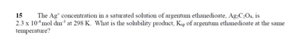 The Ag * concentration in a saturated solution of argentum ethanedioate, Ag_2C_2O_4 , is
2.3* 10^(-4)moldm^(-3) at 298 K. What is the solubility product, K_sp of argentum ethanedioate at the same 
temperature?