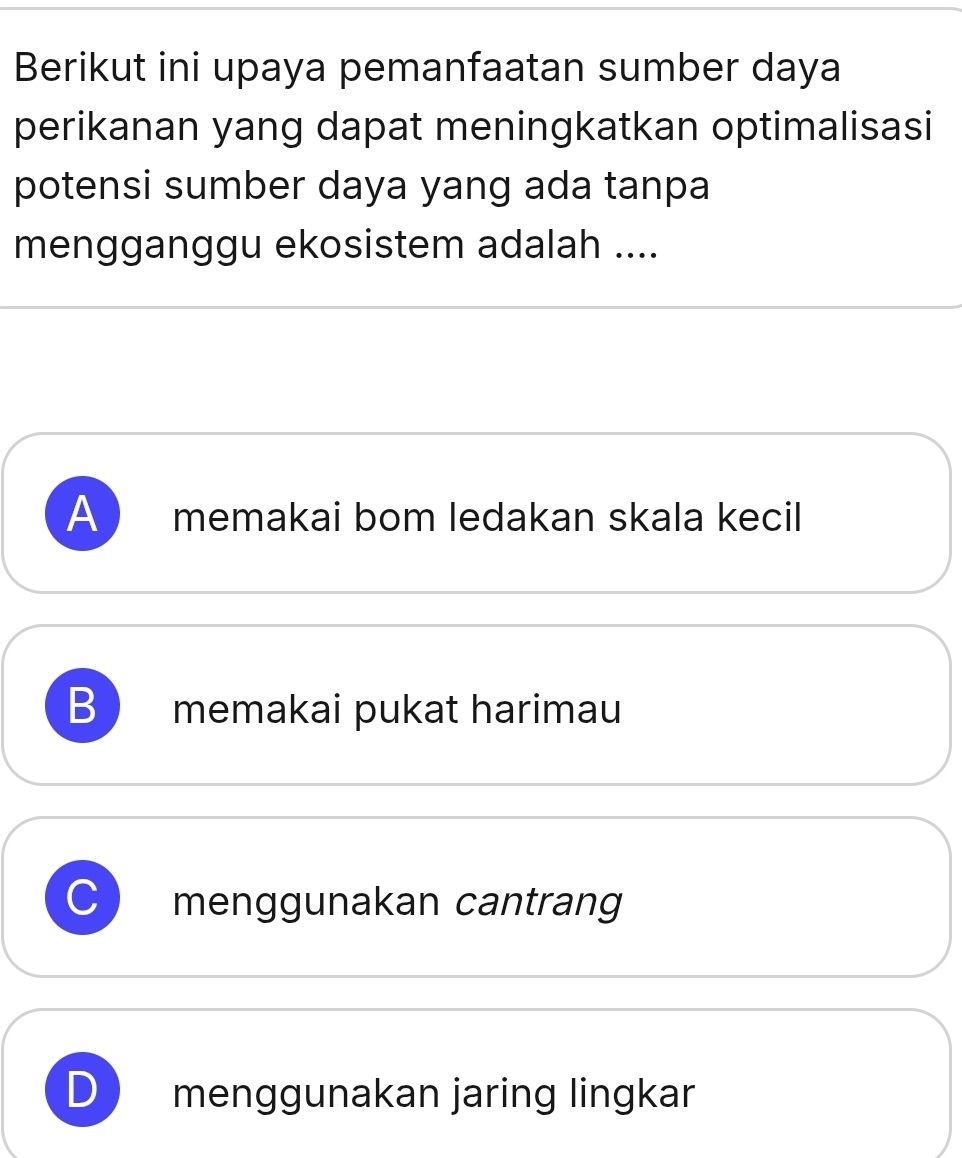 Berikut ini upaya pemanfaatan sumber daya
perikanan yang dapat meningkatkan optimalisasi
potensi sumber daya yang ada tanpa
mengganggu ekosistem adalah ....
A memakai bom ledakan skala kecil
B memakai pukat harimau
menggunakan cantrang
) menggunakan jaring lingkar