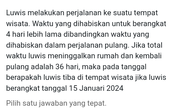 Luwis melakukan perjalanan ke suatu tempat 
wisata. Waktu yang dihabiskan untuk berangkat
4 hari lebih lama dibandingkan waktu yang 
dihabiskan dalam perjalanan pulang. Jika total 
waktu luwis meninggalkan rumah dan kembali 
pulang adalah 36 hari, maka pada tanggal 
berapakah luwis tiba di tempat wisata jika luwis 
berangkat tanggal 15 Januari 2024
Pilih satu jawaban yang tepat.