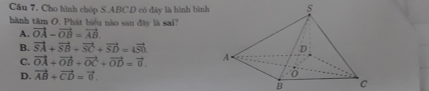 âu 7. Cho hình chóp S. ABC D có đáy là hình bình
hành tâm O. Phát biểu nào sau đây là sai?
A. vector OA-vector OB=vector AB.
B. vector SA+vector SB+vector SC+vector SD=4vector S0.
C. vector OA+vector OB+vector OC+vector OD=vector 0.
D. vector AB+vector CD=vector 0. 
B