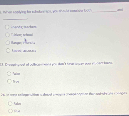 When applying for scholarships, you should consider both _and
_.
Friends; teachers
Tuition; school
Range; Intensity
Speed; accuracy
23. Dropping out of college means you don't have to pay your student loans.
False
True
24. In-state college tuition is almost always a cheaper option than out-of-state colleges.
False
True