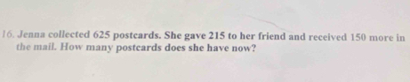 Jenna collected 625 postcards. She gave 215 to her friend and received 150 more in 
the mail. How many postcards does she have now?