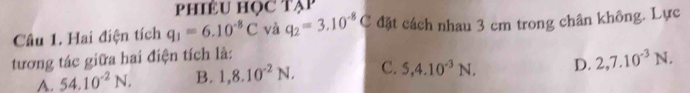 PhIÊU HọC Tạp
Câu 1. Hai điện tích q_1=6.10^(-8)C và q_2=3.10^(-8)C đặt cách nhau 3 cm trong chân không. Lực
tương tác giữa hai điện tích là:
A. 54.10^(-2)N. B. 1,8.10^(-2)N. C. 5, 4.10^(-3)N.
D. 2, 7.10^(-3)N.