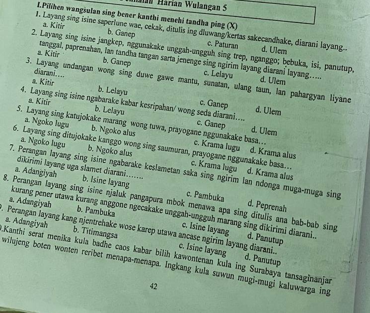 Halan Harian Wulangan 5
I.Pilihen wangsulan sing bener kanthi menehi tandha ping (X)
a. Kitir b. Ganep
1. Layang sing isine saperlune wae, cekak, ditulis ing dluwang/kertas sakecandhake, diarani layang..
c. Paturan d. Ulem
2. Layang sing isine jangkep, nggunakake unggah-ungguh sing trep, nganggo; bebuka, isi, panutup,
tanggal, paprenahan, lan tandha tangan sarta jenenge sing ngirim layang diarani layang.....
a. Kitir b. Ganep c. Lelayu
diarani....
3. Layang undangan wong sing duwe gawe mantu, sunatan, ulang taun, lan pahargyan liyane
d. Ulem
a. Kitir b. Lelayu c. Ganep
a. Kitir b. Lelayu
4. Layang sing isine ngabarake kabar kesripahan/ wong seda diarani.... c. Ganep d. Ulem
d. Ulem
5. Layang sing katujokake marang wong tuwa, prayogane nggunakake basa…
a. Ngoko lugu b. Ngoko alus c. Krama lugu
6. Layang sing ditujokake kanggo wong sing saumuran, prayogane nggunakake basa..
d. Krama alus
a. Ngoko lugu b. Ngoko alus c. Krama lugu d. Krama alus
dikirimi layang uga slamet diarani......
7. Perangan layang sing isine ngabarake keslametan saka sing ngirim lan ndonga muga-muga sing
a. Adangiyah b. Isine layang c. Pambuka
8. Perangan layang sing isine njaluk pangapura mbok menawa apa sing ditulis ana bab-bab sing
d. Peprenah
a. Adangiyah b. Pambuka
kurang pener utawa kurang anggone ngecakake unggah-ungguh marang sing dikirimi diarani..
a. Adangiyah b. Titimangsa
c. Isine layang d. Panutup
. Perangan layang kang njentrehake wose karep utawa ancase ngirim layang diarani. d. Panutup
c. Isine layang
Kanthi serat menika kula badhe caos kabar bilih kawontenan kula ing Surabaya tansaginanjan
wilujeng boten wonten reribet menapa-menapa. Ingkang kula suwun mugi-mugi kaluwarga ing
42