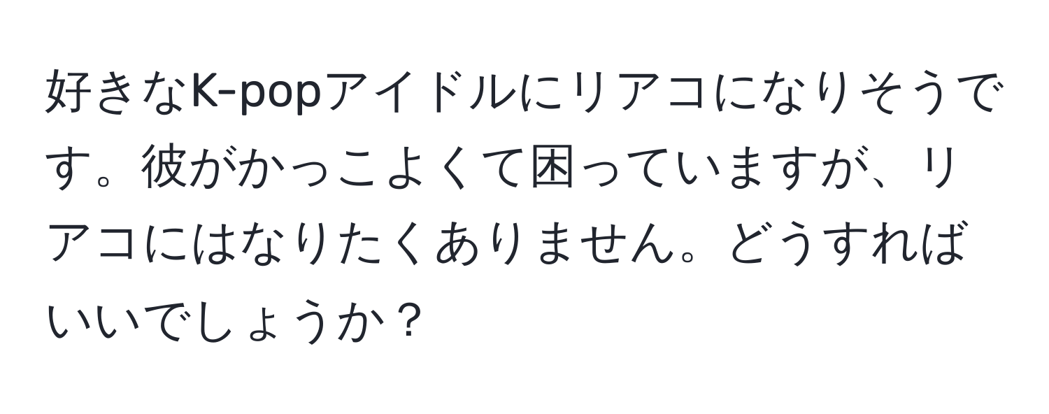 好きなK-popアイドルにリアコになりそうです。彼がかっこよくて困っていますが、リアコにはなりたくありません。どうすればいいでしょうか？