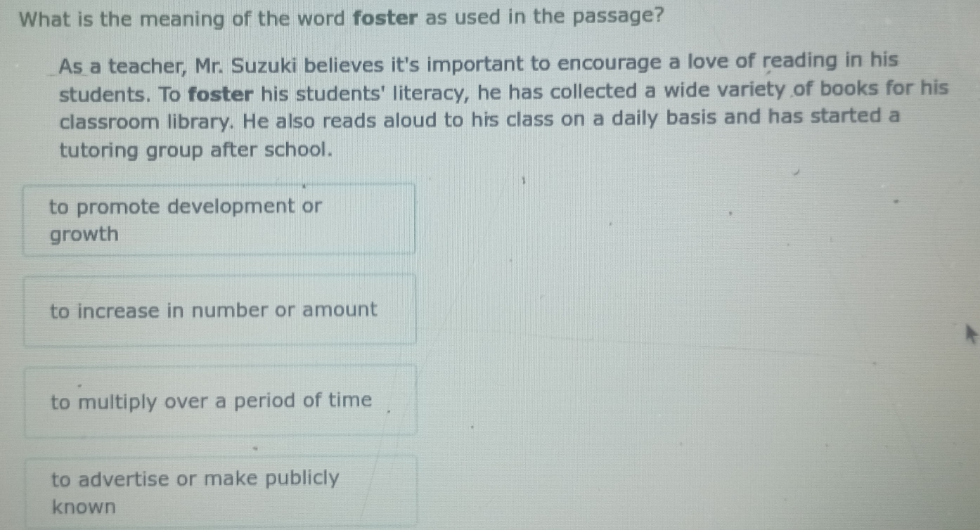 What is the meaning of the word foster as used in the passage?
As a teacher, Mr. Suzuki believes it's important to encourage a love of reading in his
students. To foster his students' literacy, he has collected a wide variety of books for his
classroom library. He also reads aloud to his class on a daily basis and has started a
tutoring group after school.
to promote development or
growth
to increase in number or amount
to multiply over a period of time
to advertise or make publicly
known