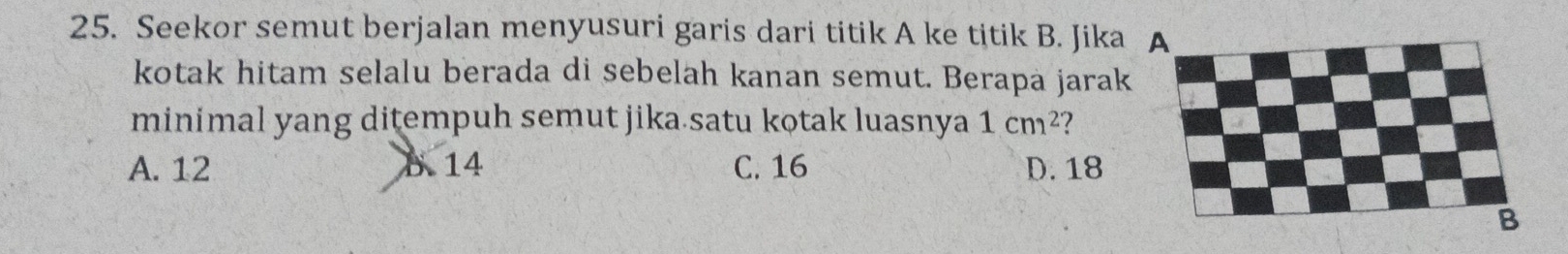 Seekor semut berjalan menyusuri garis dari titik A ke titik B. Jika A
kotak hitam selalu berada di sebelah kanan semut. Berapa jarak
minimal yang ditempuh semut jika satu kotak luasnya 1cm^2 7
A. 12 B. 14 C. 16 D. 18