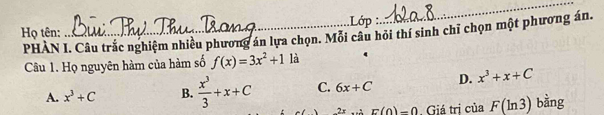 Họ tên: _.Lớp :
_
PHÀN I. Câu trắc nghiệm nhiều phương án lựa chọn. Mỗi câu hỏi thí sinh chỉ chọn một phương án.
Câu 1. Họ nguyên hàm của hàm số f(x)=3x^2+1 là
A. x^3+C B.  x^3/3 +x+C C. 6x+C
D. x^3+x+C
2x E(0)=0. Giá tri của F(ln 3) bằng