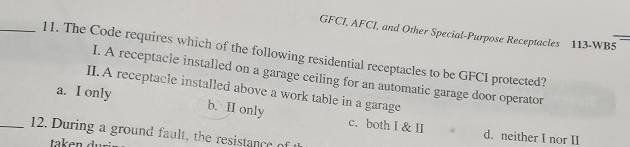 GFCI, AFCI, and Other Special-Purpose Receptacles 113-WB5
_11. The Code requires which of the following residential receptacles to be GFCI protected?
I. A receptacle installed on a garage ceiling for an automatic garage door operator
II. A receptacle installed above a work table in a garage
a. I only b. II only c. both I & II
_12. During a ground fault, the resistance o
d. neither I nor II