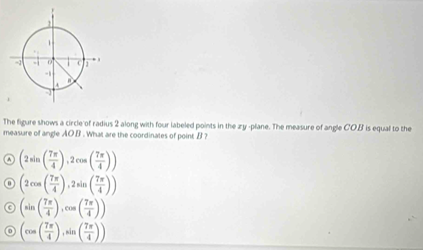 The figure shows a circle of radius 2 along with four labeled points in the æy -plane. The measure of angle COB is equal to the
measure of angle AOB. What are the coordinates of point B ?
o (2sin ( 7π /4 ),2cos ( 7π /4 ))
o (2cos ( 7π /4 ),2sin ( 7π /4 ))
c (sin ( 7π /4 ),cos ( 7π /4 ))
(cos ( 7π /4 ),sin ( 7π /4 ))