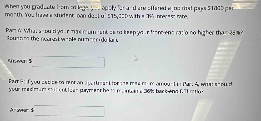 When you graduate from college, you apply for and are offered a job that pays $1800 per
month. You have a student loan debt of $15,000 with a 3% interest rate. 
Part A: What should your maximum rent be to keep your front-end ratio no higher than 28%? 
Round to the nearest whole number (dollar). 
Answer: $□
Part B: If you decide to rent an apartment for the maximum amount in Part A, what should 
your maximum student loan payment be to maintain a 36% back-end DTI ratio? 
Answer: $□