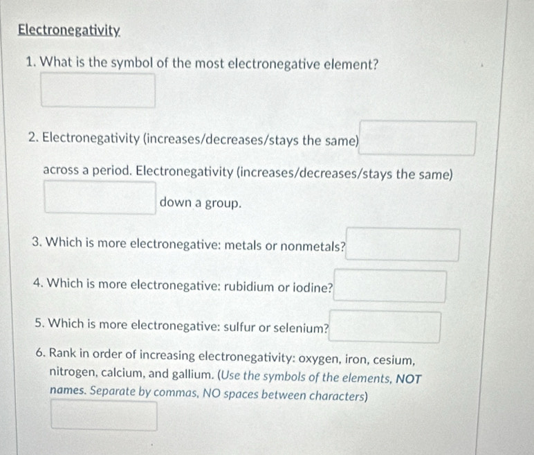 Electronegativity 
1. What is the symbol of the most electronegative element? 
2. Electronegativity (increases/decreases/stays the same) 
across a period. Electronegativity (increases/decreases/stays the same) 
down a group. 
3. Which is more electronegative: metals or nonmetals? 
4. Which is more electronegative: rubidium or iodine? 
5. Which is more electronegative: sulfur or selenium? 
6. Rank in order of increasing electronegativity: oxygen, iron, cesium, 
nitrogen, calcium, and gallium. (Use the symbols of the elements, NOT 
names. Separate by commas, NO spaces between characters)