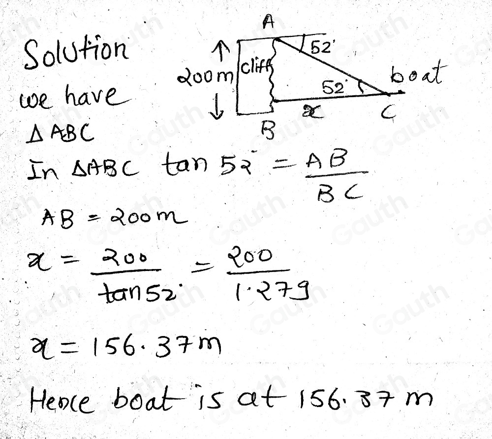 Solution 
we have
△ ABC
In △ ABC tan 52°= AB/BC 
AB=200m
x= 200/tan 52° = 200/1.27g 
x=156.37m
Heace boat is at 156. 8+ m