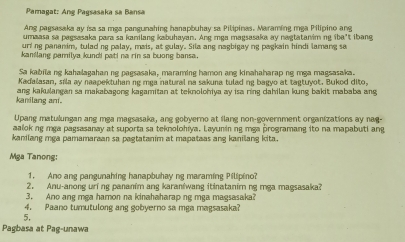 Pamagat: Ang Pagsasaka sa Bansa 
Ang pagsasaka ay isa sa mga pangunahing hanapbuhay sa Pilipinas. Maraming mga Pilípino an 
umaasa sa pagsasaka para sa kanilang kabuhayan. Ang mga magsasaka ay nagtatanim ng iba't ibang 
uring pananim, tulad ng palay, mais, at gulay. Sila ang nagbigay ng pagkain hindi lamang sa 
kanilang pamilya kundi pati na rin sa buong bansa. 
Sa kabila ng kahalagahan ng pagsasaka, maraming hamon ang kinahaharap ng mga magsasaka. 
Kadalasan, sila ay naapektuhan ng mga natural na sakuna tulad ng bagyo at tagtuyot. Bukod dito, 
kanilang ani. ang kakulangan sa makabagong kagamitan at teknolohiya ay isa ring dahilan kung bakit mababa ang 
Upang matulungan ang mga magsasaka, ang gobyerno at flang non-government organizations ay nag- 
aalok ng mga pagsasanay at suporta sa teknolohiya. Layunin ng mga programang ito na mapabuti ang 
kanilang mga pamamaraan sa pagtatanim at mapataas ang kanilang kita. 
Mga Tanong: 
1. Ano ang pangunahing hanapbuhay ng maraming Pilipino? 
2. Anu-anong uri ng pananim ang karanîwang itinatanim ng mga magsasaka? 
3. Ano ang mga hamon na kinahaharap ng mga magsasaka? 
4. Paano tumutulong ang gobyerno sa mga magsasaka? 
5. 
Pagbasa at Pag-unawa