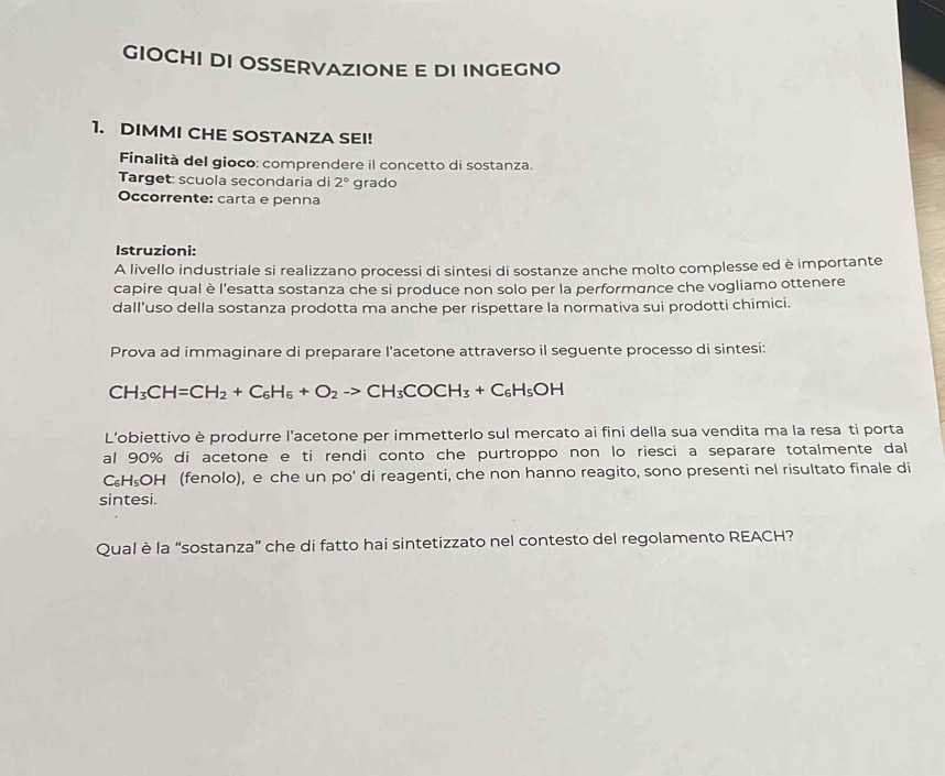 GIOCHI DI OSSERVAZIONE E DI INGEGNO 
1. DIMMI CHE SOSTANZA SEI! 
Finalità del gioco: comprendere il concetto di sostanza. 
Target: scuola secondaria di 2° grado 
Occorrente: carta e penna 
Istruzioni: 
A livello industriale si realizzano processi di sintesi di sostanze anche molto complesse ed è importante 
capire qual è l'esatta sostanza che si produce non solo per la performance che vogliamo ottenere 
dall’uso della sostanza prodotta ma anche per rispettare la normativa sui prodotti chimici. 
Prova ad immaginare di preparare l'acetone attraverso il seguente processo di sintesi:
CH_3CH=CH_2+C_6H_6+O_2to CH_3COCH_3+C_6H_5OH
L'obiettivo è produrre l'acetone per immetterlo sul mercato ai fini della sua vendita ma la resa ti porta 
al 90% di acetone e ti rendi conto che purtroppo non lo riesci a separare totalmente dal 
C₆H₅OH (fenolo), e che un po' di reagenti, che non hanno reagito, sono presenti nel risultato finale di 
sintesi. 
Qual è la “sostanza” che di fatto hai sintetizzato nel contesto del regolamento REACH?