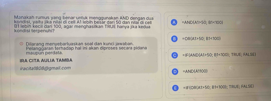 Manakah rumus yang benar untuk menggunakan AND dengan dua
kondisi, yaitu jika nilai di cell A1 lebih besar dari 50 dan nilai di cell A =AND(A1>50;B1<100)
B1 lebih kecil dari 100, agar menghasilkan TRUE hanya jika kedua
kondisi terpenuhi?
B =OR(A1>50;B1<100)
Dilarang menyebarluaskan soal dan kunci jawaban.
Pelanggaran terhadap hal ini akan diproses secara pidana
maupun perdata.
C =IF(AND(A1>50;B1<100); TRUE; FALSE)
IRA CITA AULIA TAMBA
iracita1808@gmail.com
D =AND(A1100)
E =IF(OR(A1>50;B1<100); TRUE; =ALS E)