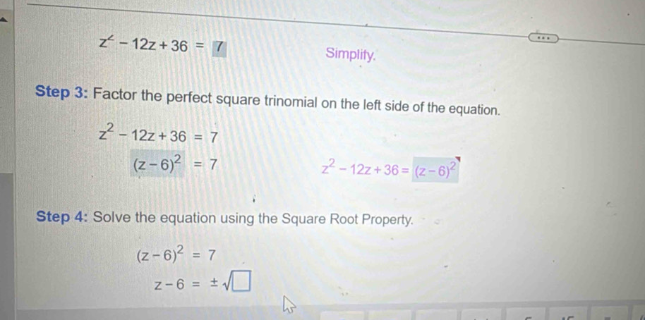 z^2-12z+36=7 Simplify. 
Step 3: Factor the perfect square trinomial on the left side of the equation.
z^2-12z+36=7
(z-6)^2=7
z^2-12z+36=(z-6)^2
Step 4: Solve the equation using the Square Root Property.
(z-6)^2=7
z-6=± sqrt(□ )