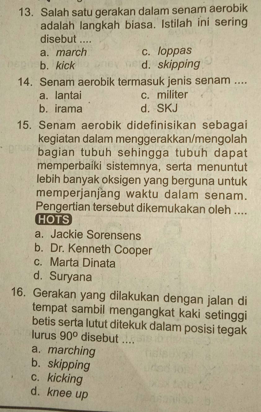 Salah satu gerakan dalam senam aerobik
adalah langkah biasa. Istilah ini sering
disebut ....
a. march c. loppas
b. kick d. skipping
14. Senam aerobik termasuk jenis senam ....
a. lantai c. militer
b. irama d. SKJ
15. Senam aerobik didefinisikan sebagai
kegiatan dalam menggerakkan/mengolah
bagian tubuh sehingga tubuh dapat
memperbaiki sistemnya, serta menuntut
lebih banyak oksigen yang berguna untuk
memperjanjang waktu dalam senam.
Pengertian tersebut dikemukakan oleh ....
HOTS
a. Jackie Sorensens
b. Dr. Kenneth Cooper
c. Marta Dinata
d. Suryana
16. Gerakan yang dilakukan dengan jalan di
tempat sambil mengangkat kaki setinggi
betis serta lutut ditekuk dalam posisi tegak
lurus 90° disebut ....
a. marching
b. skipping
c. kicking
d. knee up