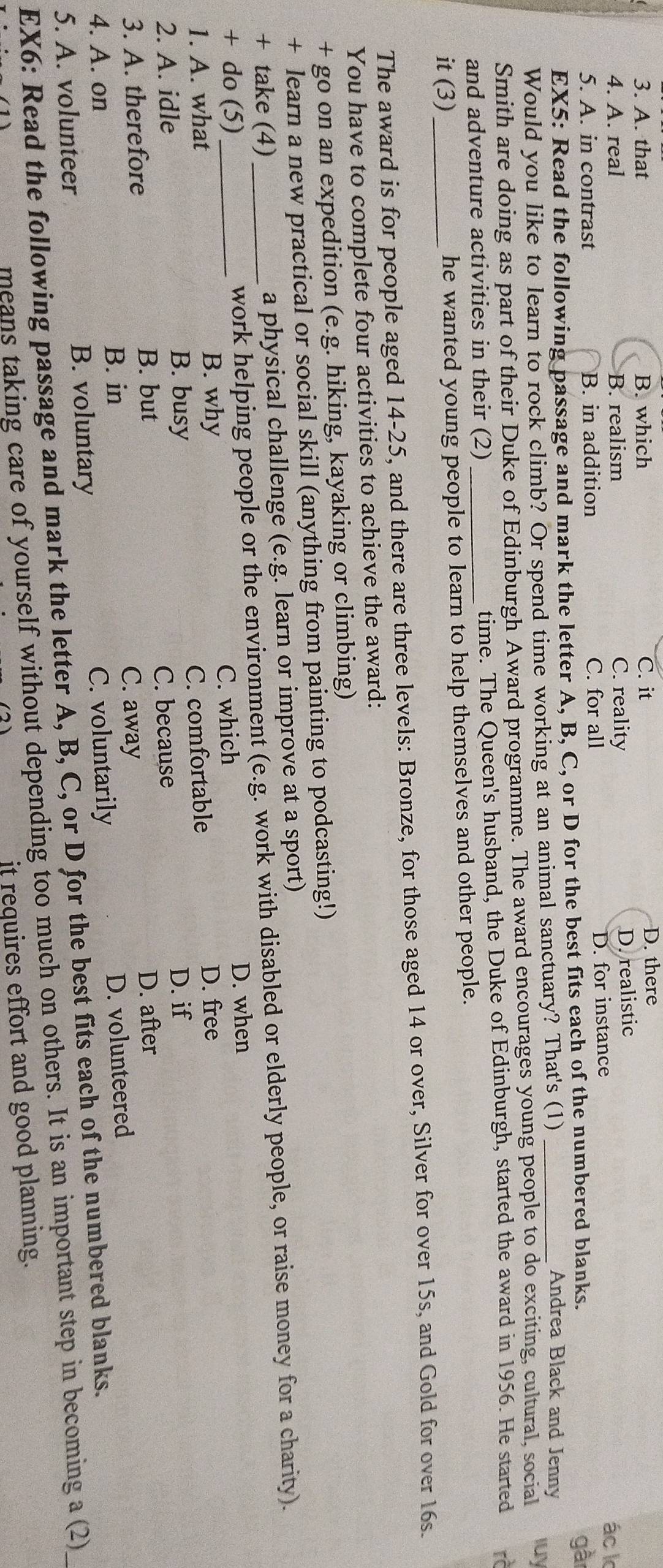 A. that B. which C. it
D. there
D. realistic
4. A. real B. realism C. reality ác k
5. A. in contrast B. in addition C. for all D. for instance
EX5: Read the following passage and mark the letter A, B, C, or D for the best fits each of the numbered blanks.
gà
Andrea Black and Jenny
Would you like to learn to rock climb? Or spend time working at an animal sanctuary? That's (1) _luy
Smith are doing as part of their Duke of Edinburgh Award programme. The award encourages young people to do exciting, cultural, social
and adventure activities in their (2) _time. The Queen's husband, the Duke of Edinburgh, started the award in 1956. He started rà
it (3)_ he wanted young people to learn to help themselves and other people.
The award is for people aged 14-25, and there are three levels: Bronze, for those aged 14 or over, Silver for over 15s, and Gold for over 16s.
You have to complete four activities to achieve the award:
+ go on an expedition (e.g. hiking, kayaking or climbing)
+ learn a new practical or social skill (anything from painting to podcasting!)
+ take (4) a physical challenge (e.g. learn or improve at a sport)
+ do (5) _work helping people or the environment (e.g. work with disabled or elderly people, or raise money for a charity).
1. A. what_ B. why C. which
D. when
2. A. idle B. busy C. comfortable
D. free
B. but D. after
3. A. therefore C. because
D. if
B. in C. away
4. A. on C. voluntarily
5. A. volunteer B. voluntary D. volunteered
EX6: Read the following passage and mark the letter A, B, C, or D for the best fits each of the numbered blanks.
means taking care of yourself without depending too much on others. It is an important step in becoming a (2)
it requires effort and good planning.
