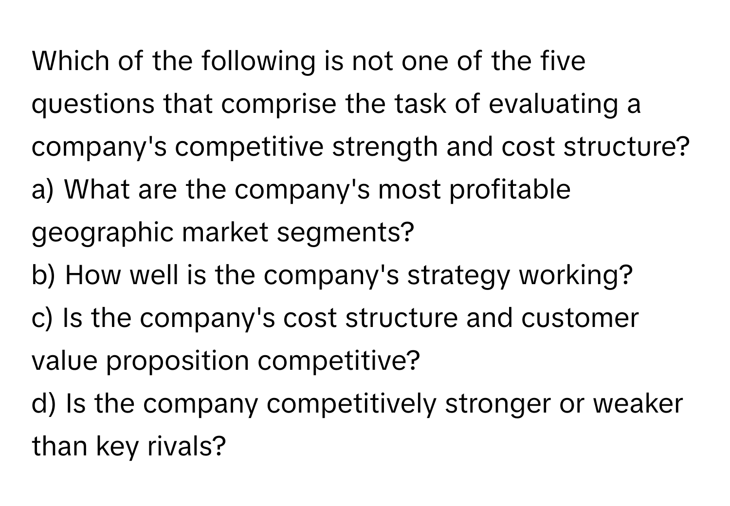 Which of the following is not one of the five questions that comprise the task of evaluating a company's competitive strength and cost structure?

a) What are the company's most profitable geographic market segments?
b) How well is the company's strategy working?
c) Is the company's cost structure and customer value proposition competitive?
d) Is the company competitively stronger or weaker than key rivals?