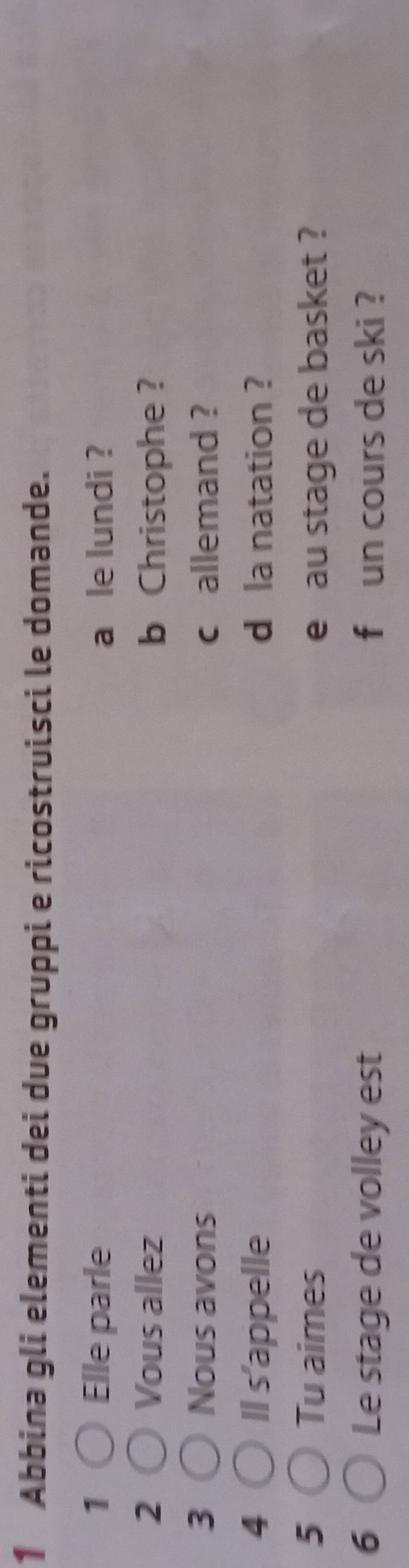 Abbina gli elementi dei due gruppi e ricostruisci le domande. 
1 Elle parle a le lundi ? 
2 Vous allez b Christophe? 
3 Nous avons c allemand ? 
4 Il s'appelle d la natation ? 
5 Tu aimes e au stage de basket ? 
6 Le stage de volley est f un cours de ski ?