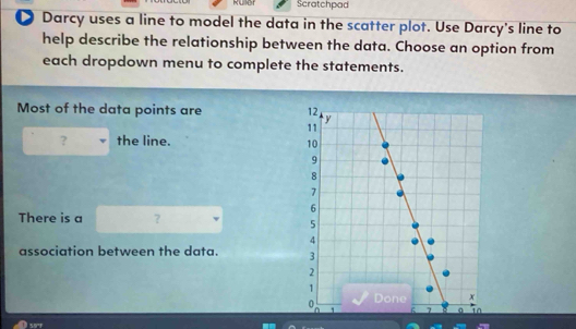 Ruller Scratchpad 
D Darcy uses a line to model the data in the scatter plot. Use Darcy's line to 
help describe the relationship between the data. Choose an option from 
each dropdown menu to complete the statements. 
Most of the data points are 
? the line. 
There is a ? 
association between the data.
591