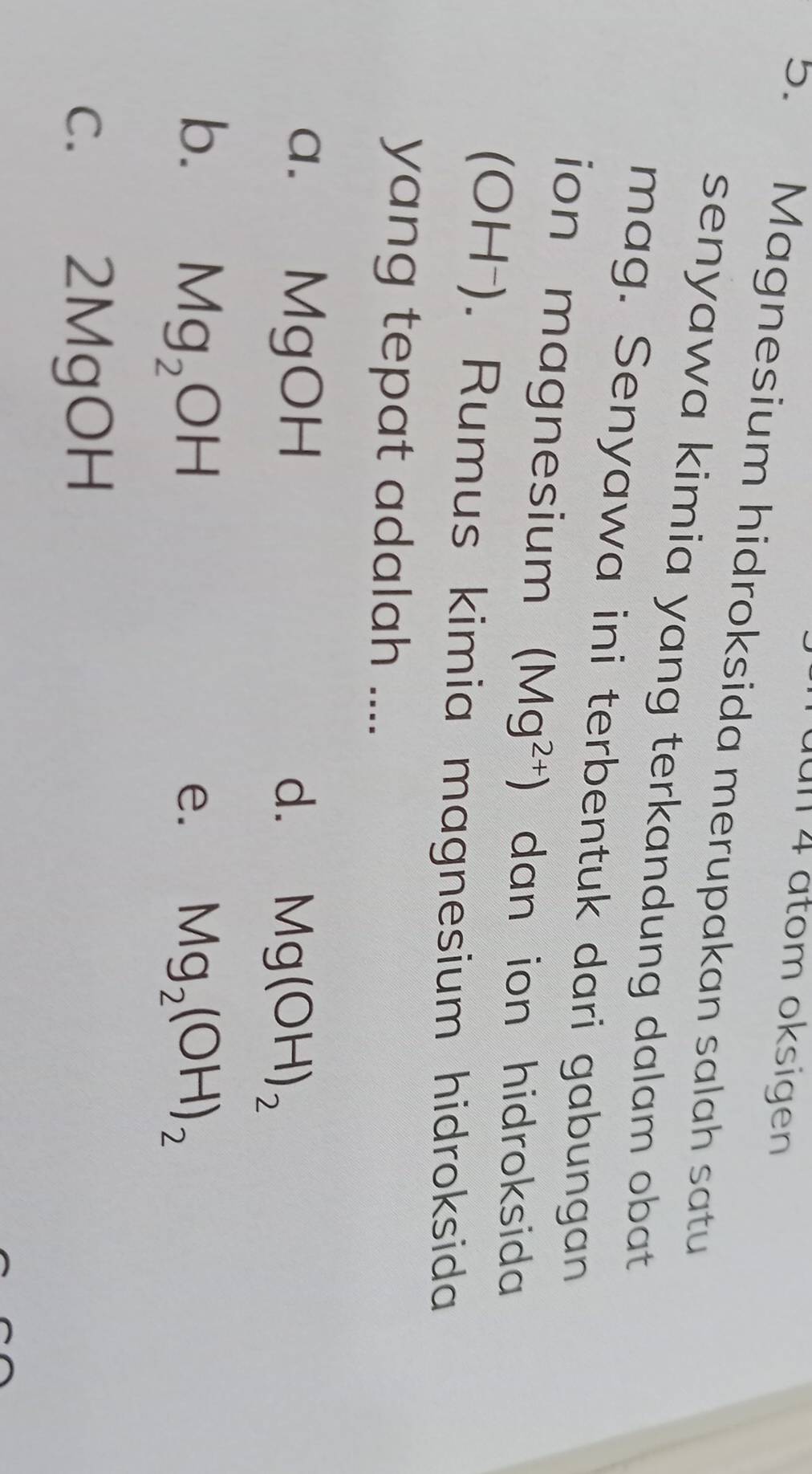 un 4 atom oksigen
5. Magnesium hidroksida merupakan salah satu
senyawa kimia yang terkandung dalam obat.
mag. Senyawa ini terbentuk dari gabungan
ion magnesium (Mg^(2+)) dan ion hidroksida
(OH⁻). Rumus kimia magnesium hidroksida
yang tepat adalah ....
a. MgOH d. Mg(OH)_2
b. Mg_2OH Mg_2(OH)_2
e.
c. 2MgOH