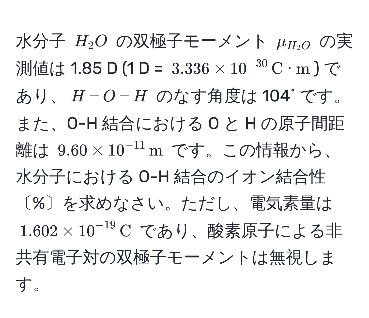 水分子 $H_2O$ の双極子モーメント $mu_H_2O$ の実測値は 1.85 D (1 D = $3.336 * 10^(-30) , C · m$) であり、$H-O-H$ のなす角度は 104˚ です。また、O-H 結合における O と H の原子間距離は $9.60 * 10^(-11) , m$ です。この情報から、水分子における O-H 結合のイオン結合性〔%〕を求めなさい。ただし、電気素量は $1.602 * 10^(-19) , C$ であり、酸素原子による非共有電子対の双極子モーメントは無視します。