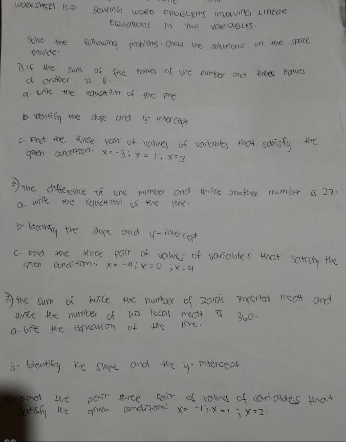 WOKRKSHET 15. O SownG WORO pRoeLens invaUnG LintaR
Equalions in Two variables.
solve the following problems. show the solutions on the space
providte.
Bif the sum of five nalves of one number and tweee havves
of another is 8.
a. write the equation of the me
identify the slope and y-intercept
c Find the three pair of values of variables that satisfy the
given condition. x=-3; x=1; x=3
③ the difference of one number and thrice another number is 27.
a. wite the equation of tere line.
b ldentify the slope and y-intercept
C. Find the tree pair of values of variables that satisty the
gven condition. x=-4; x=0; x=4
3 the sum of twice the number of za1ais imported meat and
panice the number of hi local meat is 360.
a. wie te equation of the le.
6. ldentisy the slope and the y -mnercept
c Find we pair sree Dair of values of variables that
satsfy te given condition: x=-1; x=1; x=2