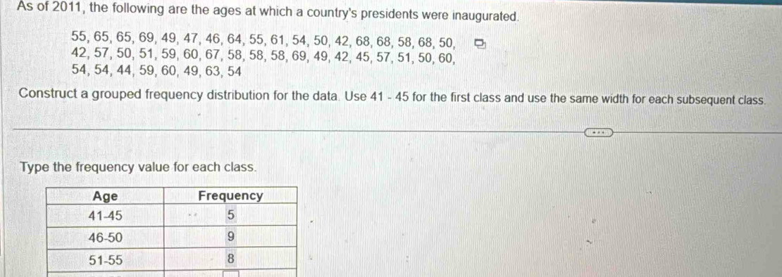 As of 2011, the following are the ages at which a country's presidents were inaugurated.
55, 65, 65, 69, 49, 47, 46, 64, 55, 61, 54, 50, 42, 68, 68, 58, 68, 50,
42, 57, 50, 51, 59, 60, 67, 58, 58, 58, 69, 49, 42, 45, 57, 51, 50, 60,
54, 54, 44, 59, 60, 49, 63, 54
Construct a grouped frequency distribution for the data. Use 41 - 45 for the first class and use the same width for each subsequent class. 
Type the frequency value for each class.