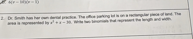 D. 6(v-10)(v-1)
2. Dr. Smith has her own dental practice. The office parking lot is on a rectangular piece of land. The
area is represented by x^2+x-30. Write two binomials that represent the length and width.