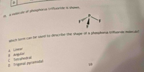 A malecule of phosphorus triftuaride is shown.
which term can be used to describe the shape of a phosphorus trifluoride molecule?
A Linear
9 Angular
C Tetrahedral
D Trigonal pyramidal
59