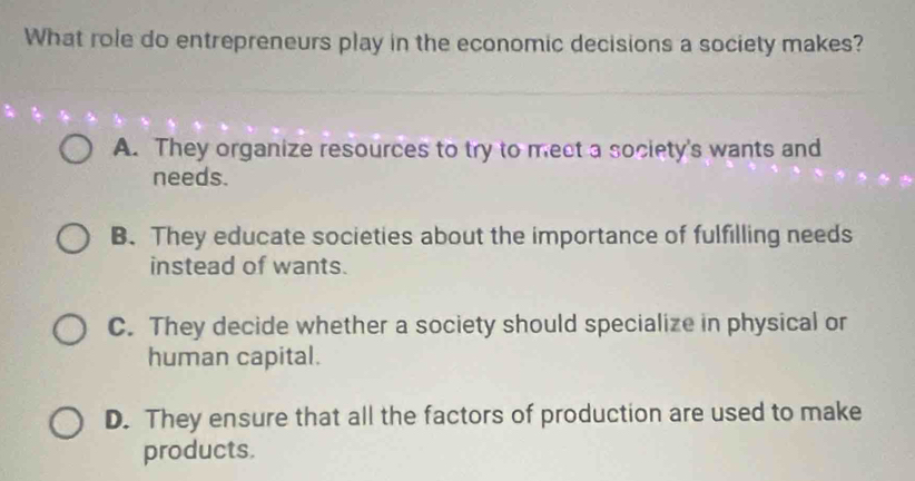 What role do entrepreneurs play in the economic decisions a society makes?
A. They organize resources to try to meet a society's wants and
needs.
B. They educate societies about the importance of fulfilling needs
instead of wants.
C. They decide whether a society should specialize in physical or
human capital.
D. They ensure that all the factors of production are used to make
products.