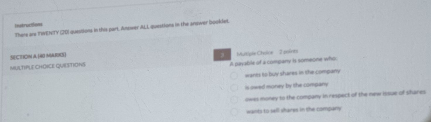 Instructions
There are TWENTY (20) questions in this part. Answer ALL questions in the answer booklet.
SECTION A (40 MARKS) 3
MULTIPLE CHOICE QUESTIONS Multiple Choice 2 points
A payable of a company is someone who:
wants to buy shares in the company
is owed money by the company
owes money to the company in respect of the new issue of shares
wants to sell shares in the company